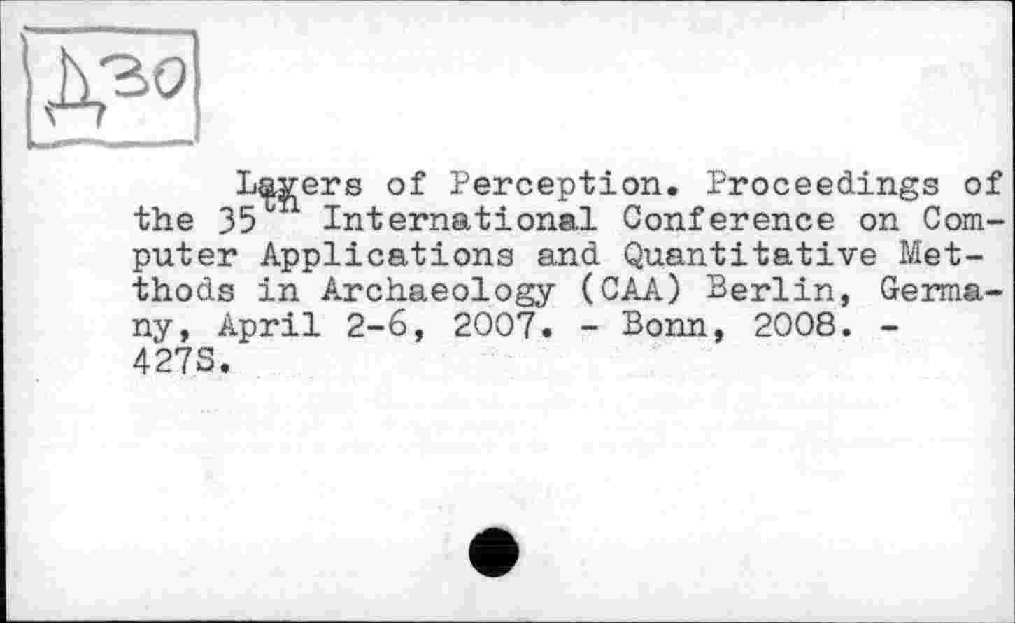 ﻿Lavers of Perception. Proceedings of the Зэ International Conference on Computer Applications and Quantitative Met-thods in Archaeology (CAA) Berlin, Germany, April 2-6, 2007. - Bonn, 2008. -4278.